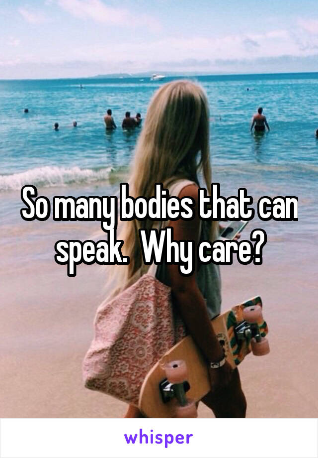 So many bodies that can speak.  Why care?