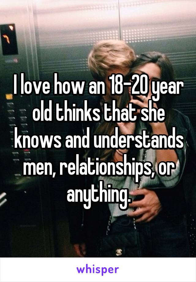 I love how an 18-20 year old thinks that she knows and understands men, relationships, or anything.