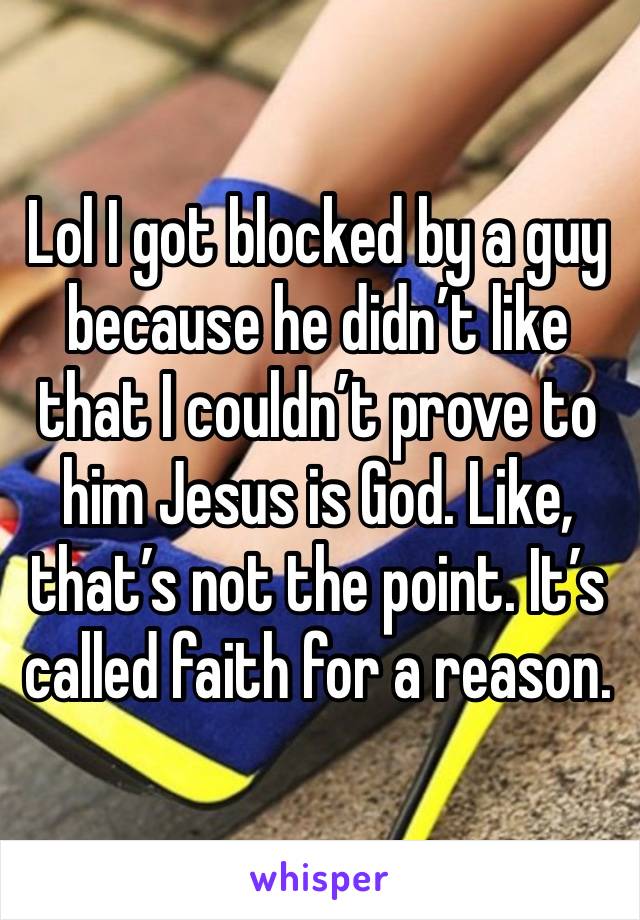 Lol I got blocked by a guy because he didn’t like that I couldn’t prove to him Jesus is God. Like, that’s not the point. It’s called faith for a reason.