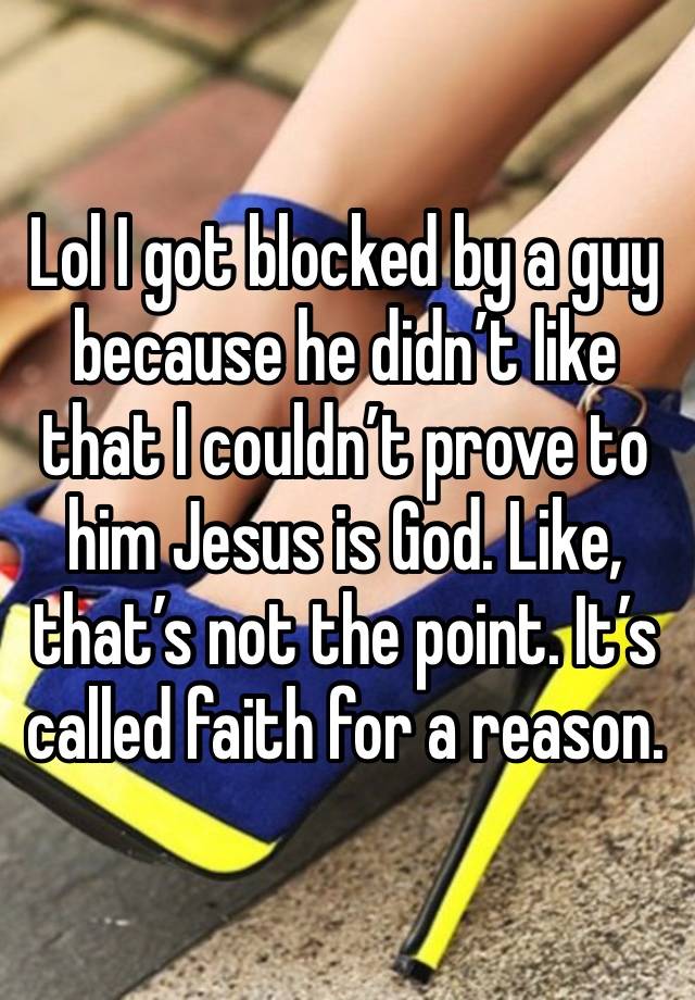 Lol I got blocked by a guy because he didn’t like that I couldn’t prove to him Jesus is God. Like, that’s not the point. It’s called faith for a reason.