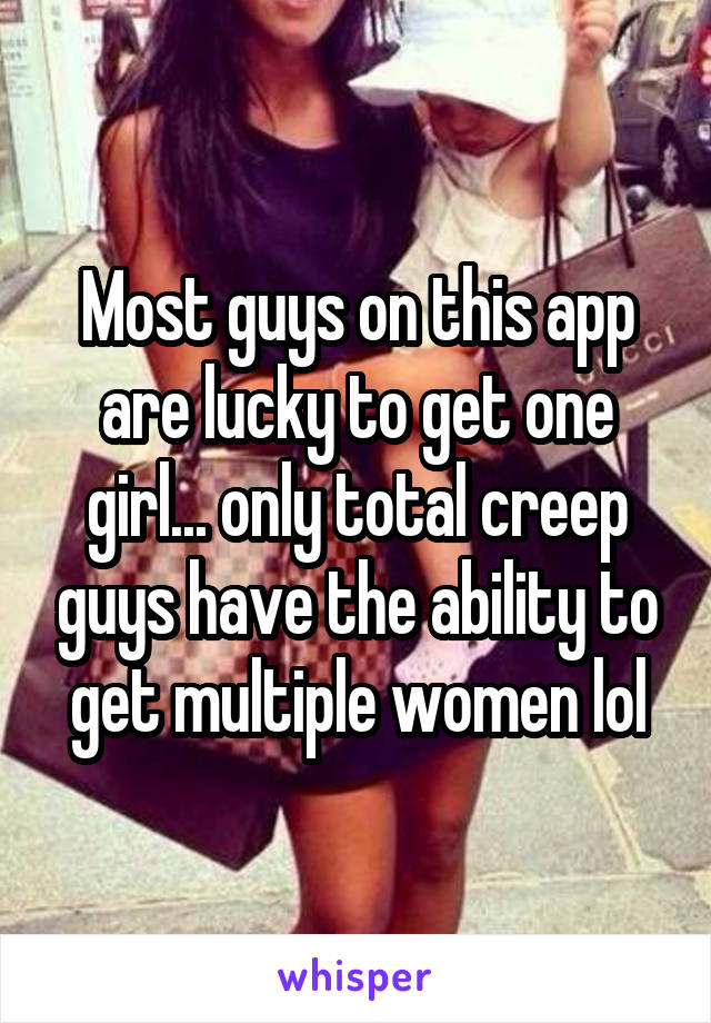 Most guys on this app are lucky to get one girl... only total creep guys have the ability to get multiple women lol