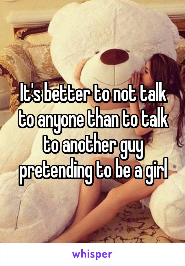 It's better to not talk to anyone than to talk to another guy pretending to be a girl