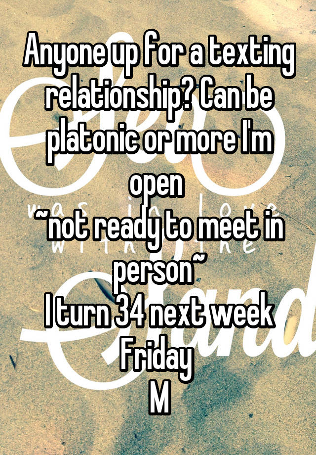 Anyone up for a texting relationship? Can be platonic or more I'm open 
~not ready to meet in person~
I turn 34 next week Friday 
M