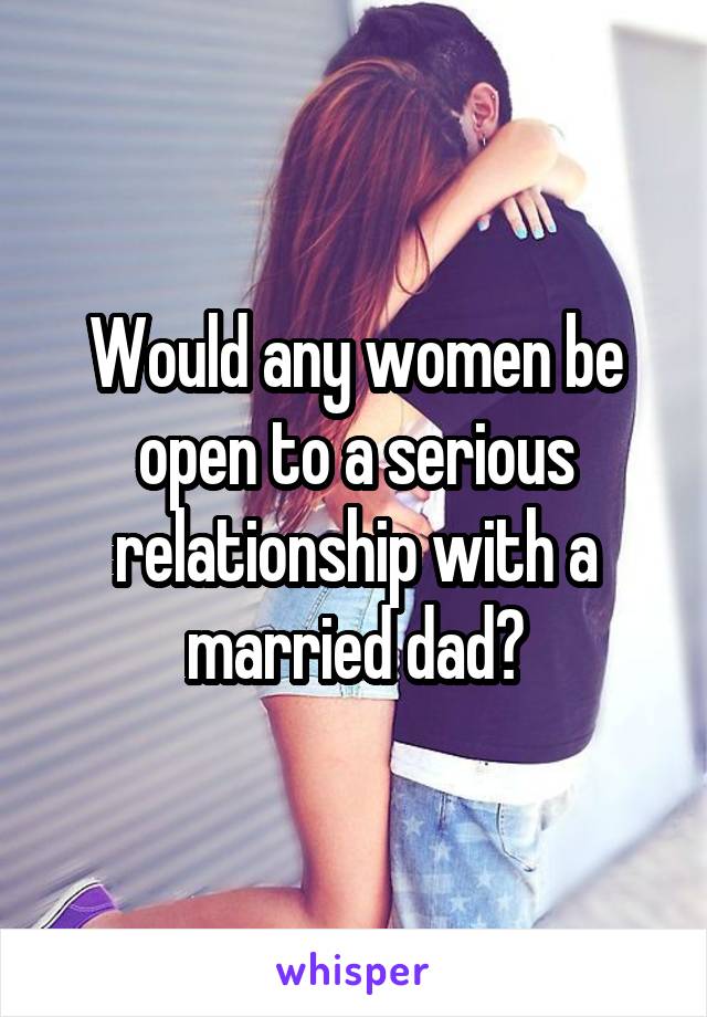 Would any women be open to a serious relationship with a married dad?