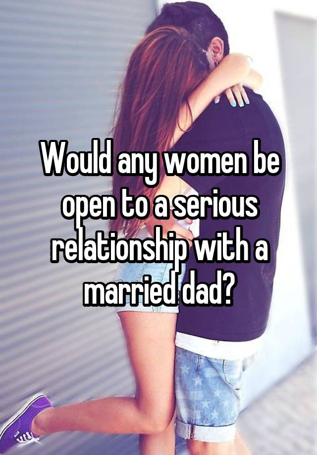 Would any women be open to a serious relationship with a married dad?