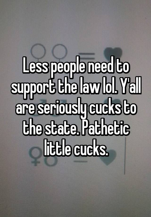 Less people need to support the law lol. Y'all are seriously cucks to the state. Pathetic little cucks.