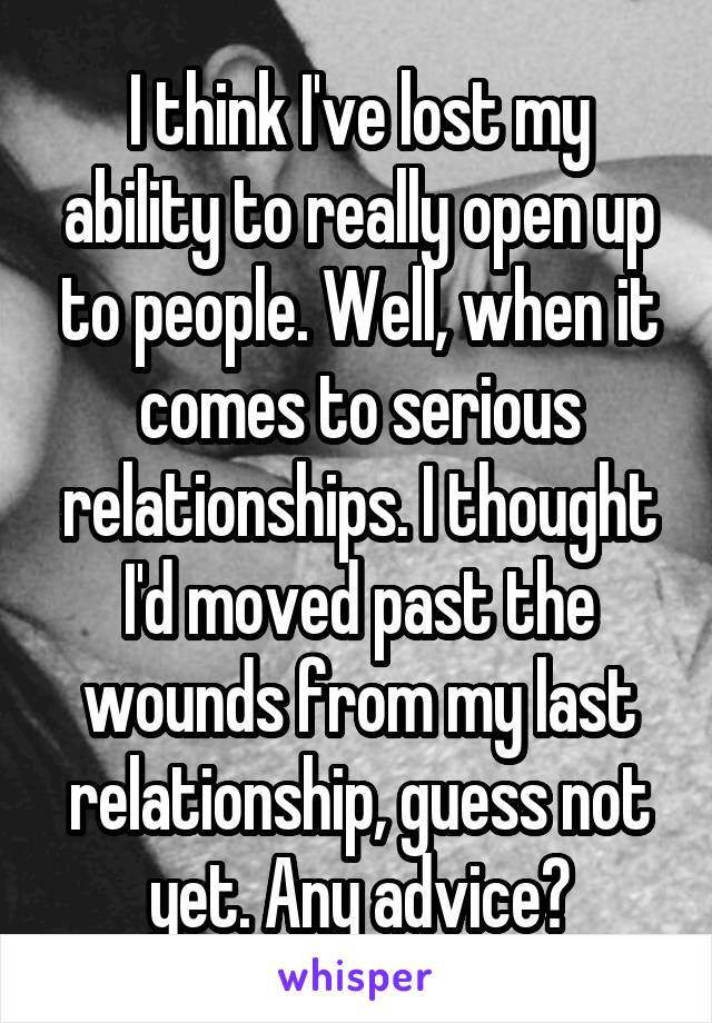 I think I've lost my ability to really open up to people. Well, when it comes to serious relationships. I thought I'd moved past the wounds from my last relationship, guess not yet. Any advice?