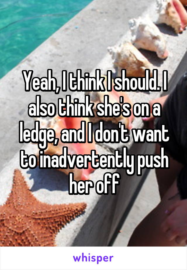 Yeah, I think I should. I also think she's on a ledge, and I don't want to inadvertently push her off