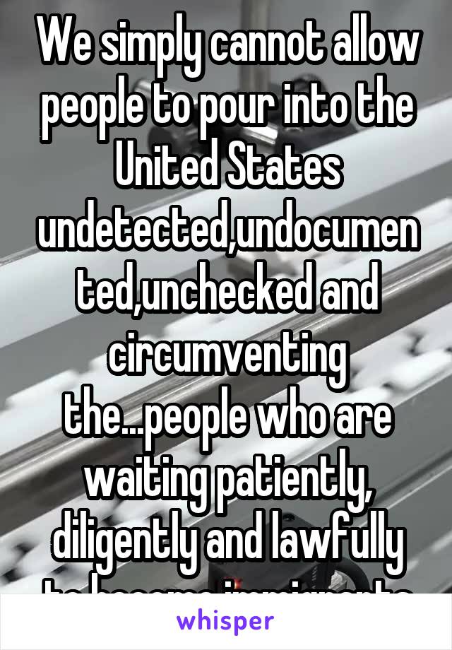 We simply cannot allow people to pour into the United States undetected,undocumented,unchecked and circumventing the...people who are waiting patiently, diligently and lawfully to become immigrants