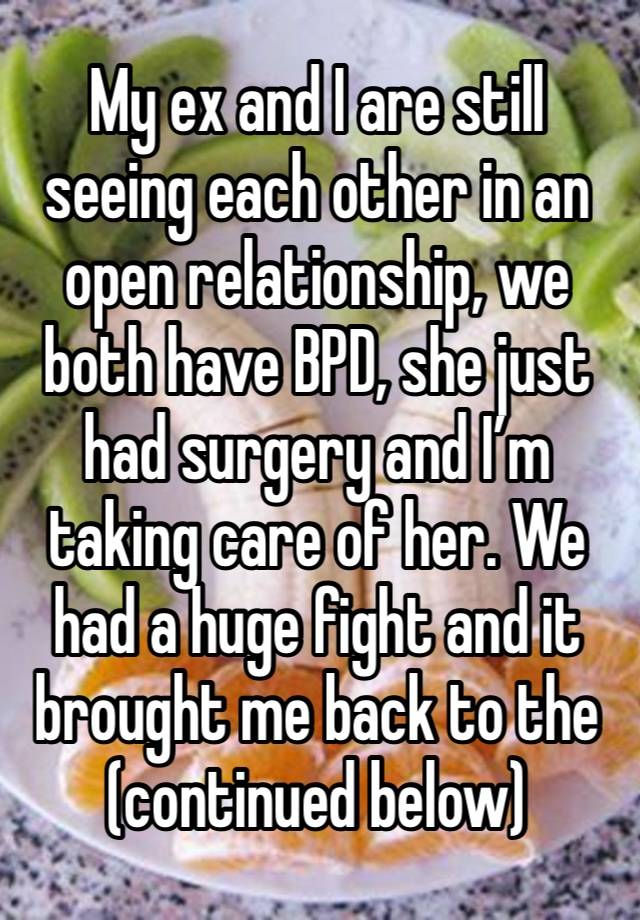 My ex and I are still seeing each other in an open relationship, we both have BPD, she just had surgery and I’m taking care of her. We had a huge fight and it brought me back to the (continued below)