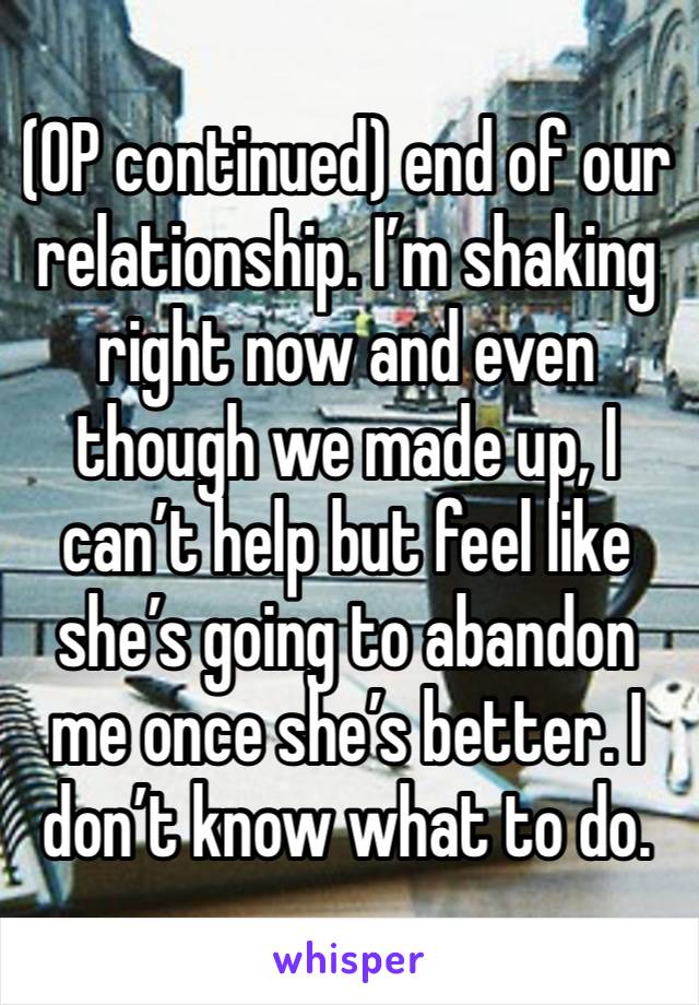 (OP continued) end of our relationship. I’m shaking right now and even though we made up, I can’t help but feel like she’s going to abandon me once she’s better. I don’t know what to do. 