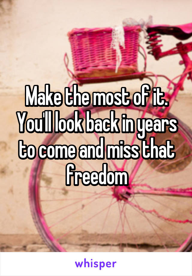 Make the most of it. You'll look back in years to come and miss that freedom