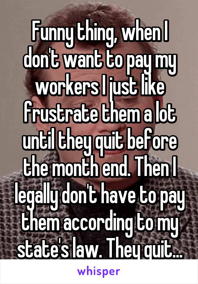 Funny thing, when I don't want to pay my workers I just like frustrate them a lot until they quit before the month end. Then I legally don't have to pay them according to my state's law. They quit...