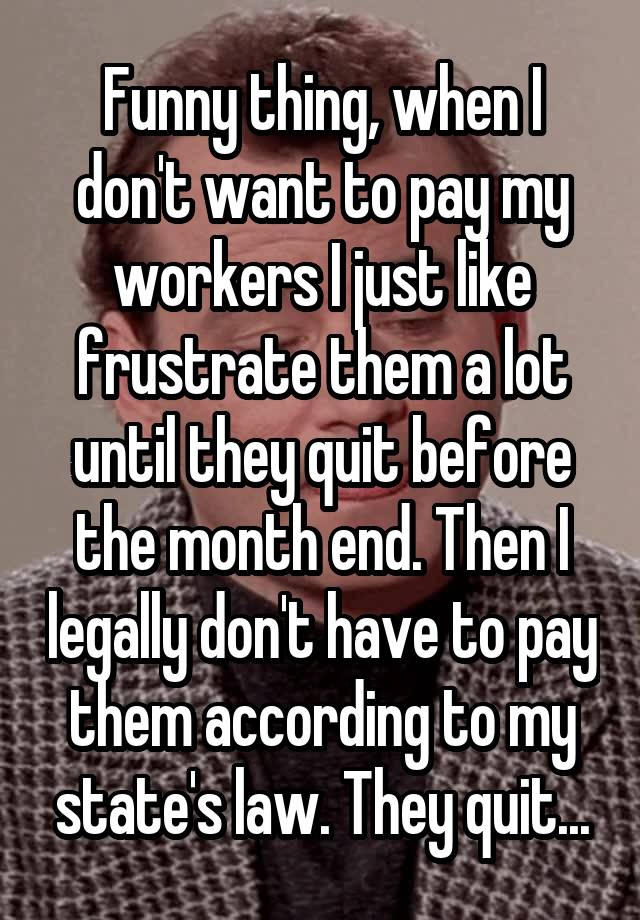 Funny thing, when I don't want to pay my workers I just like frustrate them a lot until they quit before the month end. Then I legally don't have to pay them according to my state's law. They quit...