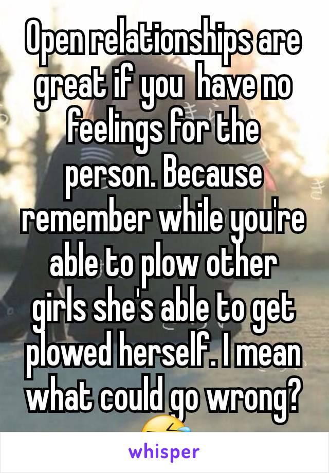 Open relationships are great if you  have no feelings for the person. Because remember while you're able to plow other girls she's able to get plowed herself. I mean what could go wrong? 🤣