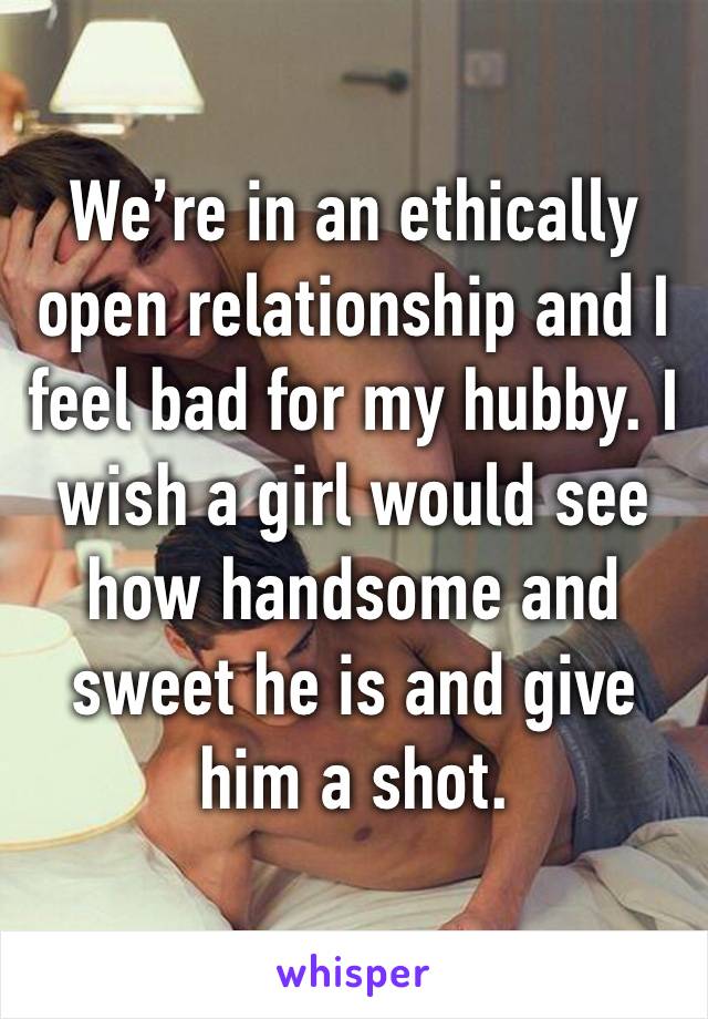 We’re in an ethically open relationship and I feel bad for my hubby. I wish a girl would see how handsome and sweet he is and give him a shot. 