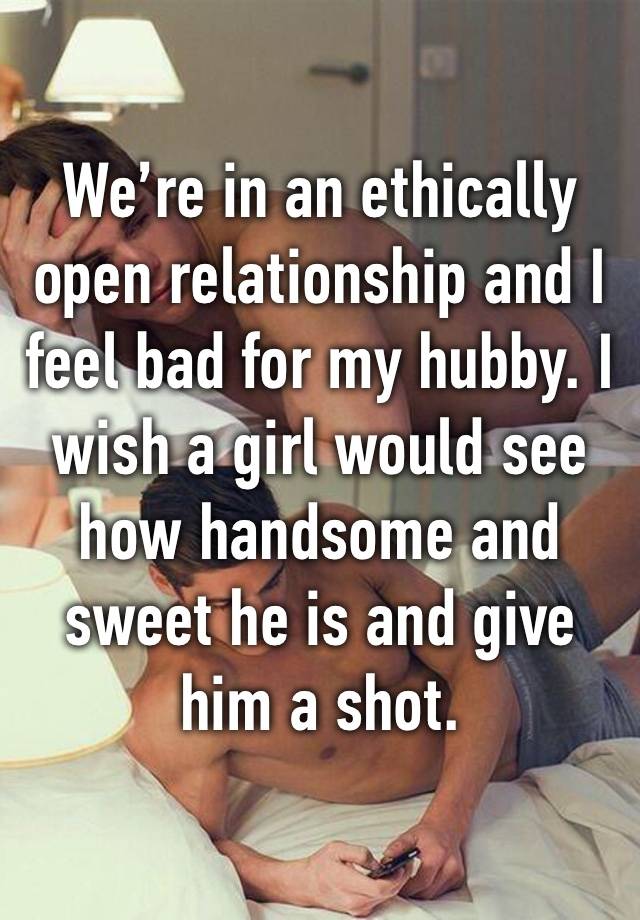 We’re in an ethically open relationship and I feel bad for my hubby. I wish a girl would see how handsome and sweet he is and give him a shot. 