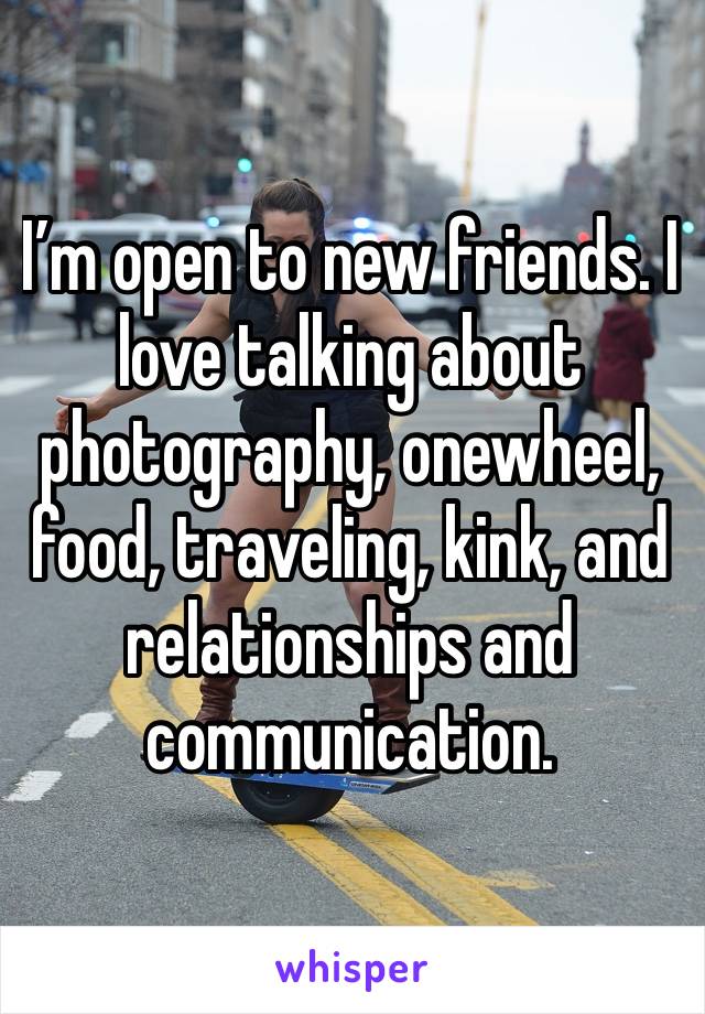 I’m open to new friends. I love talking about photography, onewheel, food, traveling, kink, and relationships and communication. 