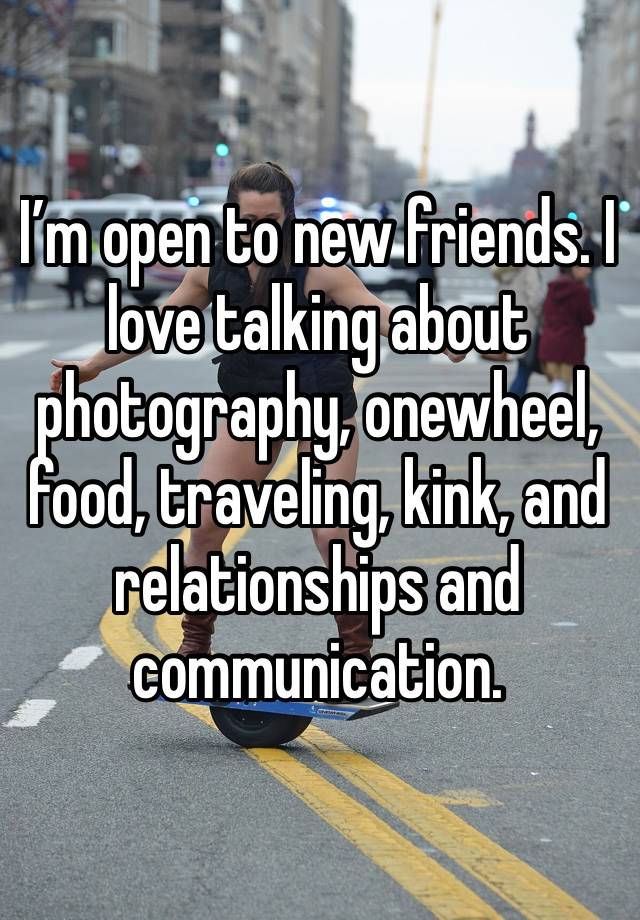 I’m open to new friends. I love talking about photography, onewheel, food, traveling, kink, and relationships and communication. 