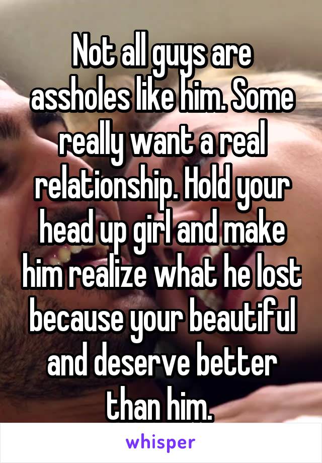 Not all guys are assholes like him. Some really want a real relationship. Hold your head up girl and make him realize what he lost because your beautiful and deserve better than him. 