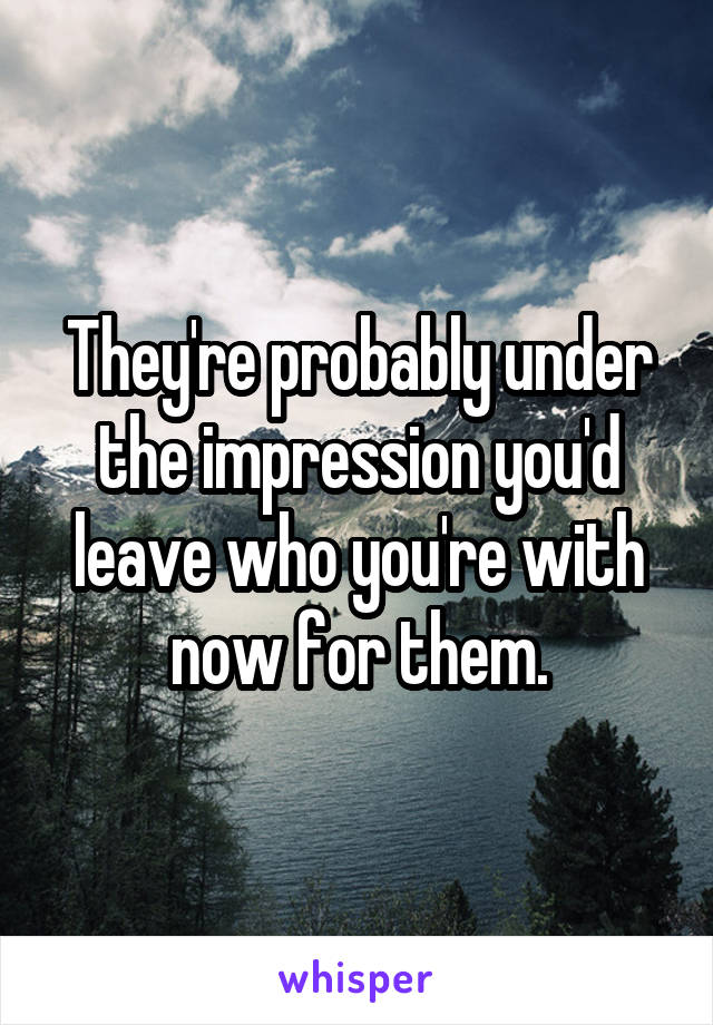 They're probably under the impression you'd leave who you're with now for them.