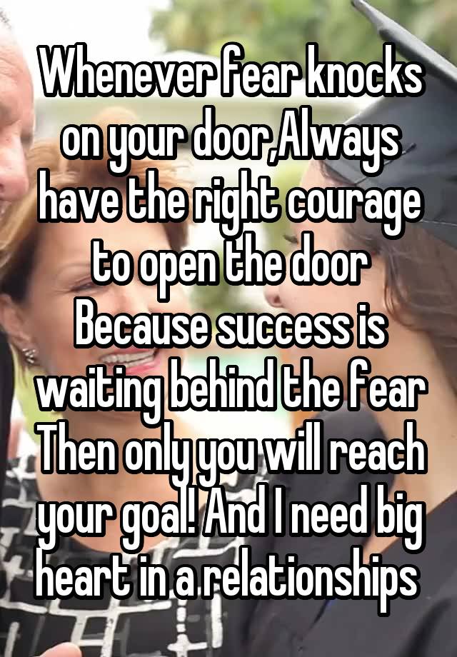 Whenever fear knocks on your door,Always have the right courage to open the door Because success is waiting behind the fear Then only you will reach your goal! And I need big heart in a relationships 