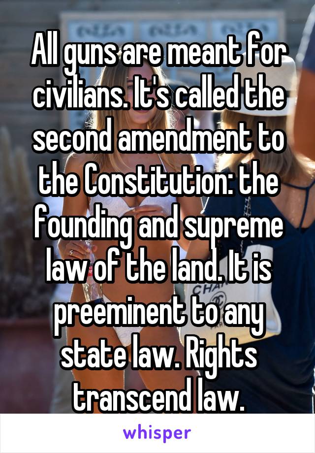 All guns are meant for civilians. It's called the second amendment to the Constitution: the founding and supreme law of the land. It is preeminent to any state law. Rights transcend law.