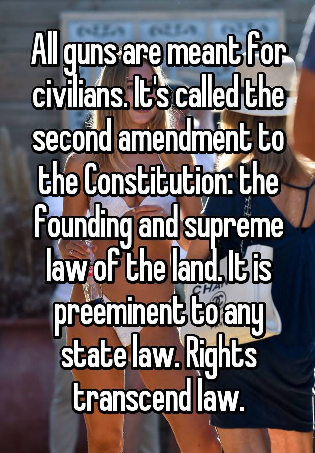 All guns are meant for civilians. It's called the second amendment to the Constitution: the founding and supreme law of the land. It is preeminent to any state law. Rights transcend law.