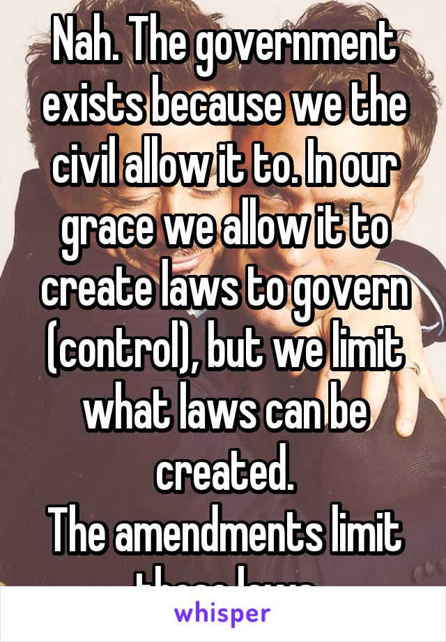 Nah. The government exists because we the civil allow it to. In our grace we allow it to create laws to govern (control), but we limit what laws can be created.
The amendments limit these laws