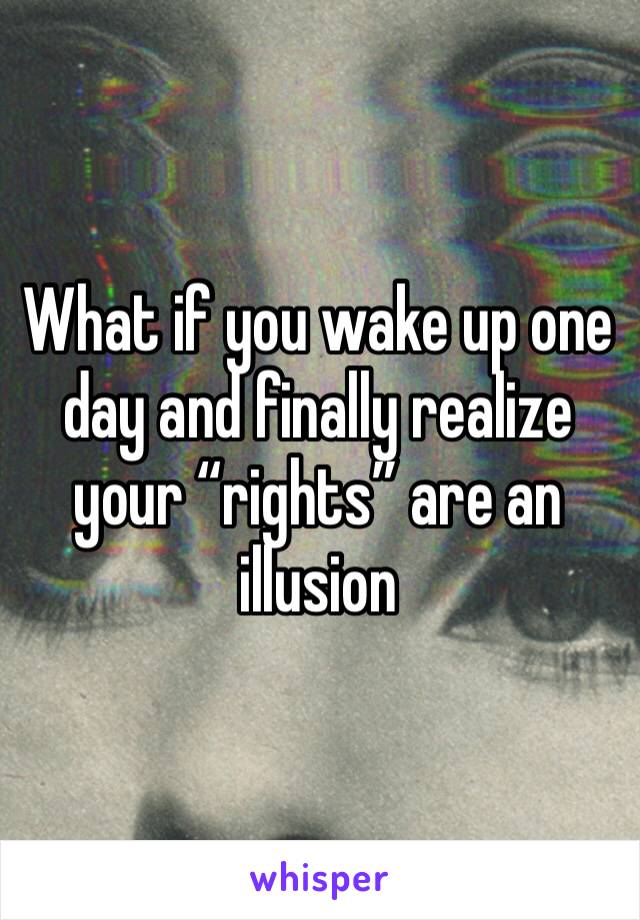 What if you wake up one day and finally realize your “rights” are an illusion 