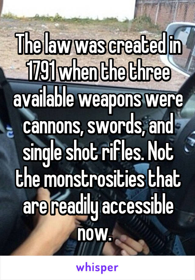 The law was created in 1791 when the three available weapons were cannons, swords, and single shot rifles. Not the monstrosities that are readily accessible now.  