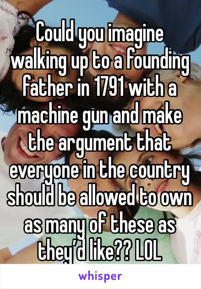 Could you imagine walking up to a founding father in 1791 with a machine gun and make the argument that everyone in the country should be allowed to own as many of these as they’d like?? LOL