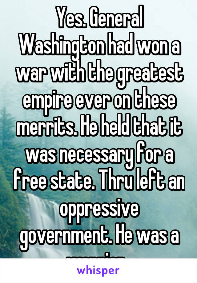 Yes. General Washington had won a war with the greatest empire ever on these merrits. He held that it was necessary for a free state. Thru left an oppressive government. He was a warrior. 