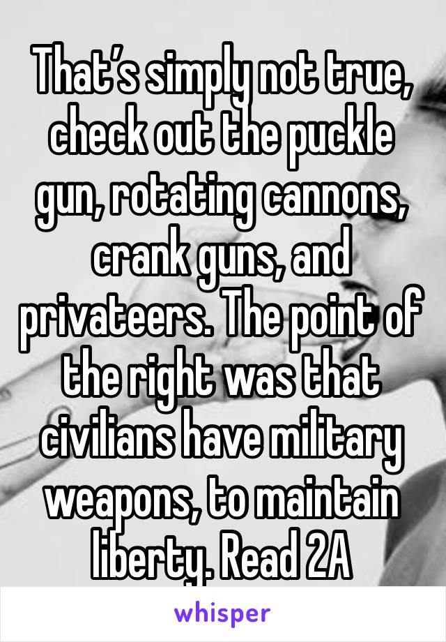 That’s simply not true, check out the puckle gun, rotating cannons, crank guns, and privateers. The point of the right was that civilians have military weapons, to maintain liberty. Read 2A