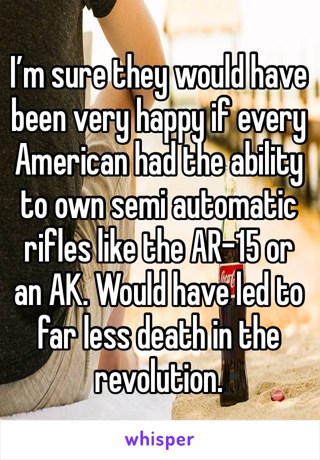 I’m sure they would have been very happy if every American had the ability to own semi automatic rifles like the AR-15 or an AK. Would have led to far less death in the revolution. 