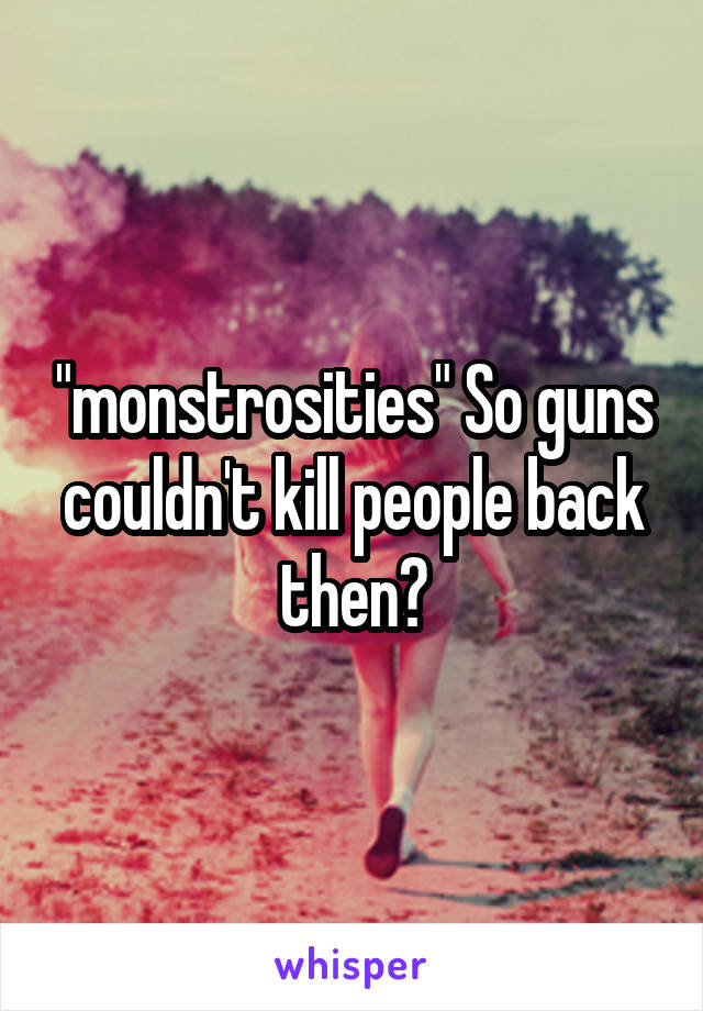 "monstrosities" So guns couldn't kill people back then?