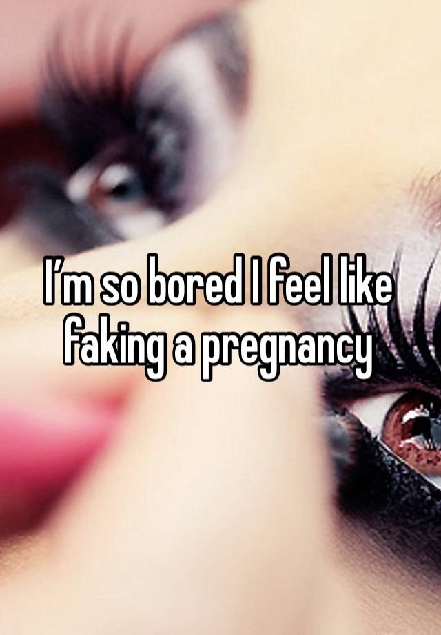I’m so bored I feel like faking a pregnancy