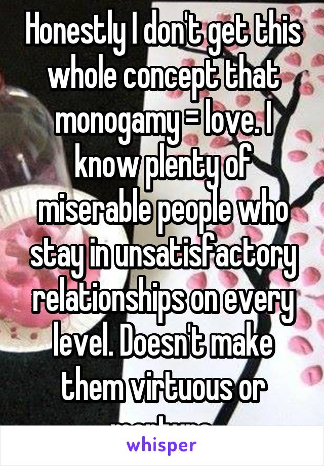 Honestly I don't get this whole concept that monogamy = love. I know plenty of miserable people who stay in unsatisfactory relationships on every level. Doesn't make them virtuous or martyrs.