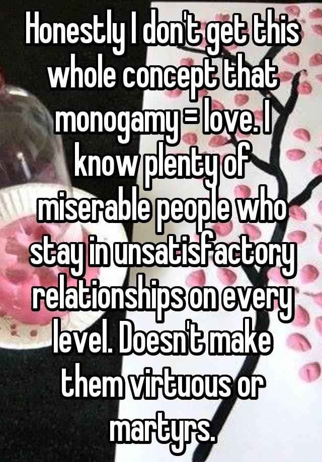 Honestly I don't get this whole concept that monogamy = love. I know plenty of miserable people who stay in unsatisfactory relationships on every level. Doesn't make them virtuous or martyrs.