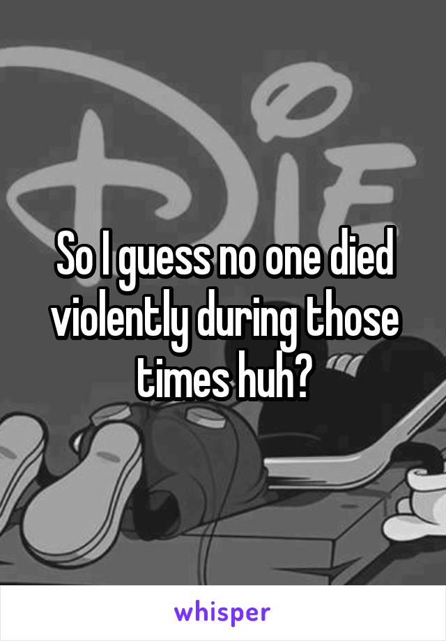 So I guess no one died violently during those times huh?