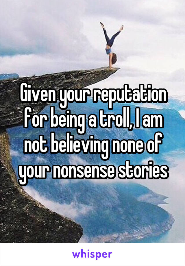 Given your reputation for being a troll, I am not believing none of your nonsense stories