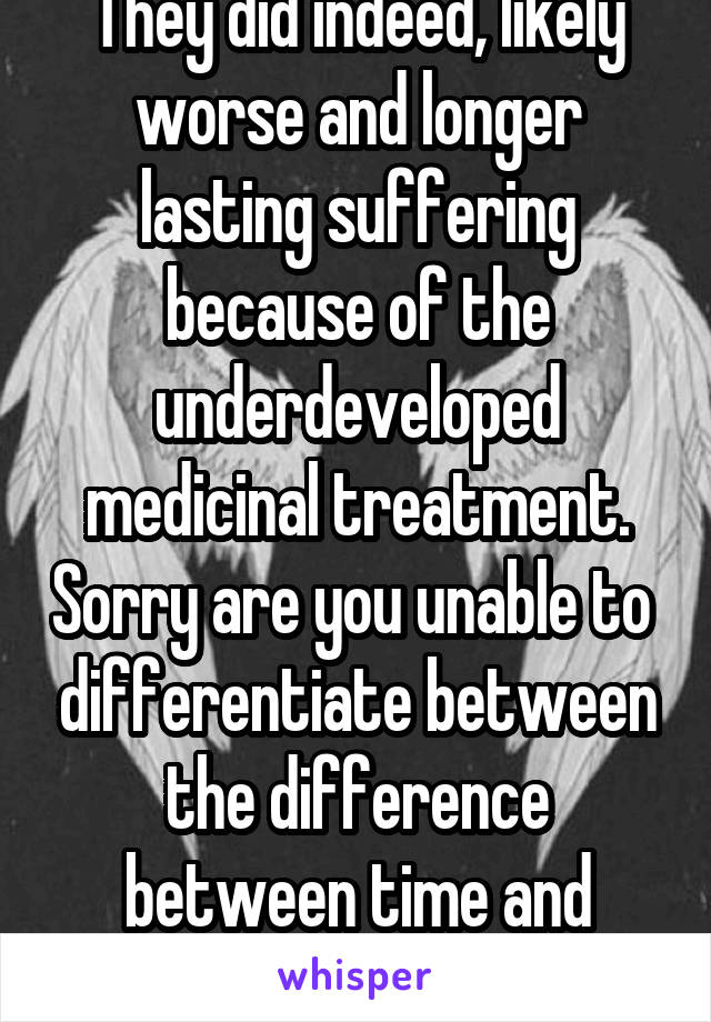 They did indeed, likely worse and longer lasting suffering because of the underdeveloped medicinal treatment. Sorry are you unable to  differentiate between the difference between time and weaponry? 