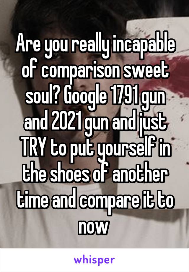 Are you really incapable of comparison sweet soul? Google 1791 gun and 2021 gun and just TRY to put yourself in the shoes of another time and compare it to now 