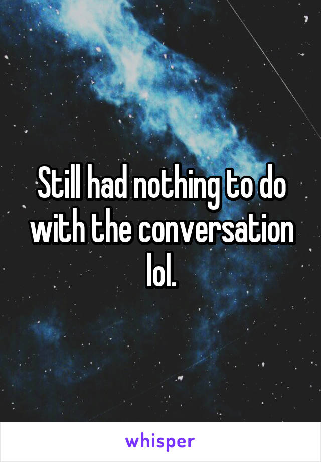 Still had nothing to do with the conversation lol.