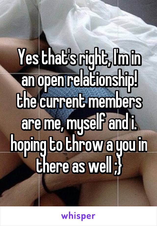 Yes that's right, I'm in an open relationship! the current members are me, myself and i. hoping to throw a you in there as well ;}