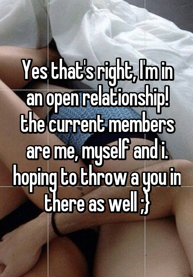 Yes that's right, I'm in an open relationship! the current members are me, myself and i. hoping to throw a you in there as well ;}