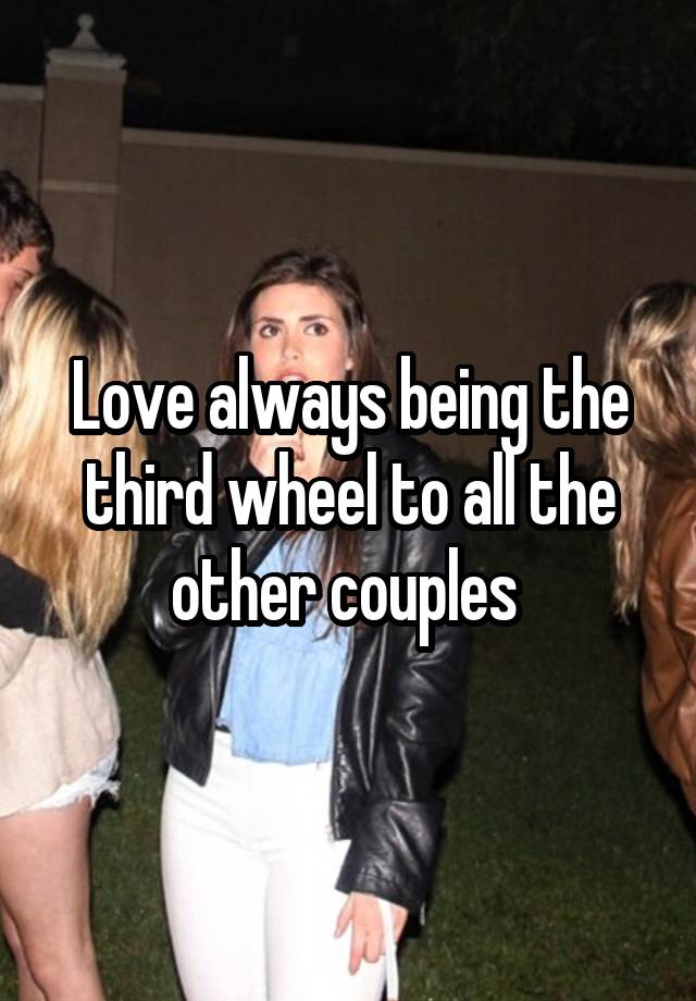 Love always being the third wheel to all the other couples 