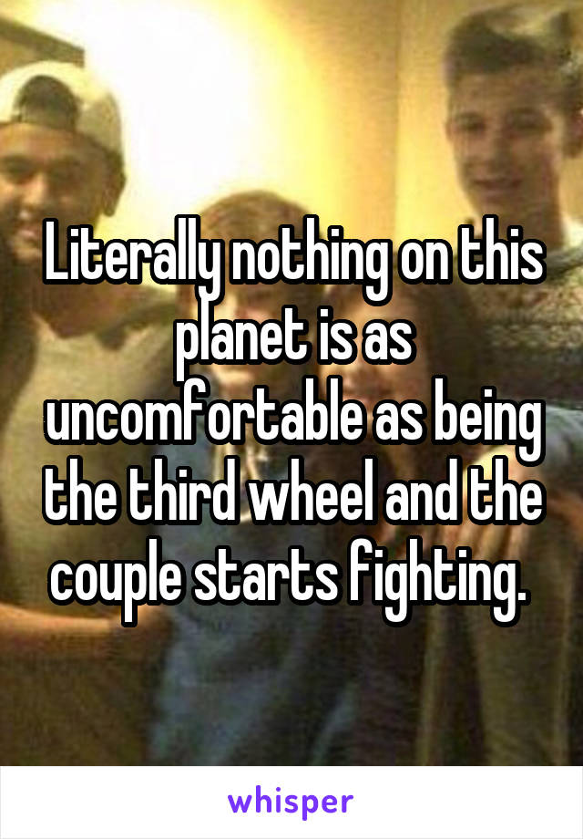 Literally nothing on this planet is as uncomfortable as being the third wheel and the couple starts fighting. 