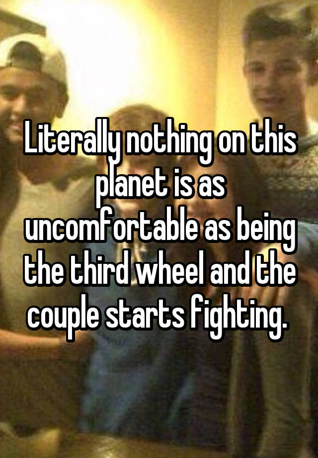 Literally nothing on this planet is as uncomfortable as being the third wheel and the couple starts fighting. 