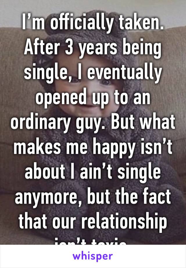 I’m officially taken. After 3 years being single, I eventually opened up to an ordinary guy. But what makes me happy isn’t about I ain’t single anymore, but the fact that our relationship isn’t toxic.